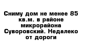 Сниму дом не менее 85 кв.м. в районе микрорайона Суворовский. Недалеко от дороги